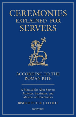 Ceremonies Explained for Servers: A Manual for Altar Servers, Acolytes, Sacristans, and Masters of Ceremonies by Elliott, Bishop Peter