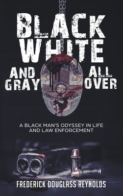 Black, White, and Gray All Over: A Black Man's Odyssey in Life and Law Enforcement: A Black Man's Odyssey in Law Enforcement by Reynolds, Frederick Douglass