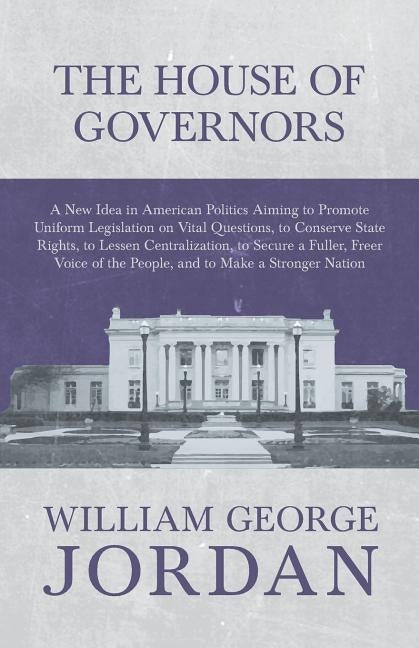 The House of Governors - A New Idea in American Politics Aiming to Promote Uniform Legislation on Vital Questions, to Conserve State Rights, to Lessen by Jordan, William George