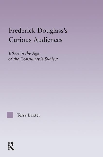 Frederick Douglass's Curious Audiences: Ethos in the Age of the Consumable Subject by Baxter, Terry