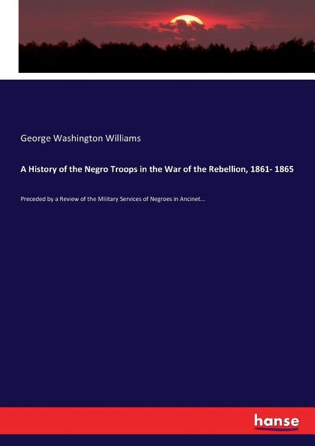 A History of the Negro Troops in the War of the Rebellion, 1861- 1865: Preceded by a Review of the Military Services of Negroes in Ancinet... by Williams, George Washington