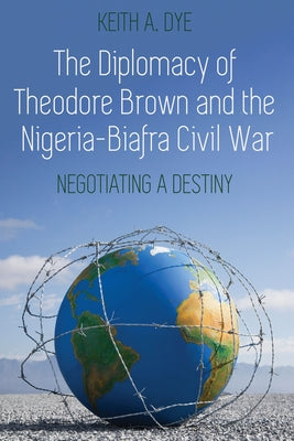The Diplomacy of Theodore Brown and the Nigeria-Biafra Civil War; Negotiating a Destiny by Dye, Keith A.