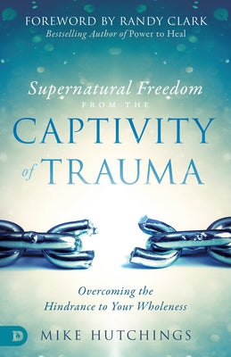 Supernatural Freedom from the Captivity of Trauma: Overcoming the Hindrance to Your Wholeness by Hutchings, Mike