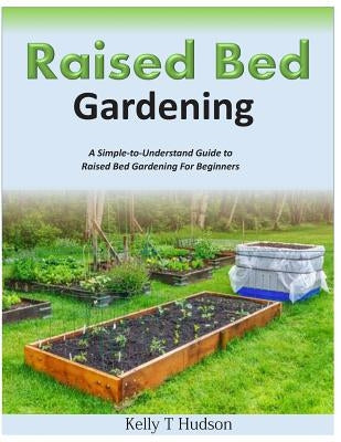 Raised Bed Gardening A Simple-to-Understand Guide to Raised Bed Gardening For Beginners by Hudson, Kelly T.