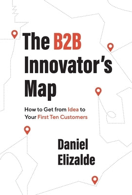 The B2B Innovator's Map: How to Get from Idea to Your First Ten Customers by Elizalde, Daniel