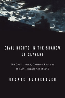 Civil Rights in the Shadow of Slavery: The Constitution, Common Law, and the Civil Rights Act of 1866 by Rutherglen, George A.