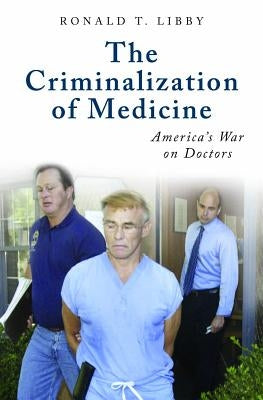 The Criminalization of Medicine: America's War on Doctors by Libby, Ronald
