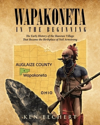 Wapakoneta: In the Beginning - The Early History of the Shawnee Village That Became the Birthplace of Neil Armstrong by Elchert, Ken