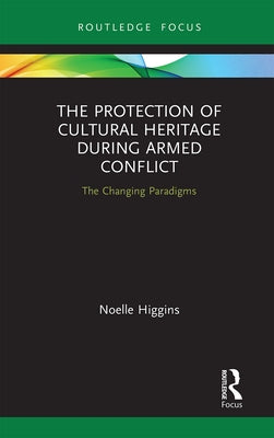 The Protection of Cultural Heritage During Armed Conflict: The Changing Paradigms by Higgins, Noelle