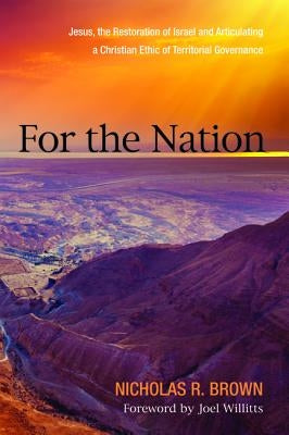 For the Nation: Jesus, the Restoration of Israel and Articulating a Christian Ethic of Territorial Governance by Brown, Nicholas R.