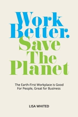 Work Better. Save The Planet: The Earth-First Workplace is Good for People, Great for Business by Whited, Lisa