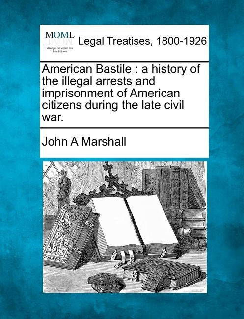 American Bastile: A History of the Illegal Arrests and Imprisonment of American Citizens During the Late Civil War. by Marshall, John A.