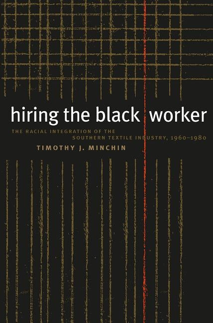 Hiring the Black Worker: The Racial Integration of the Southern Textile Industry, 1960-1980 by Minchin, Timothy J.