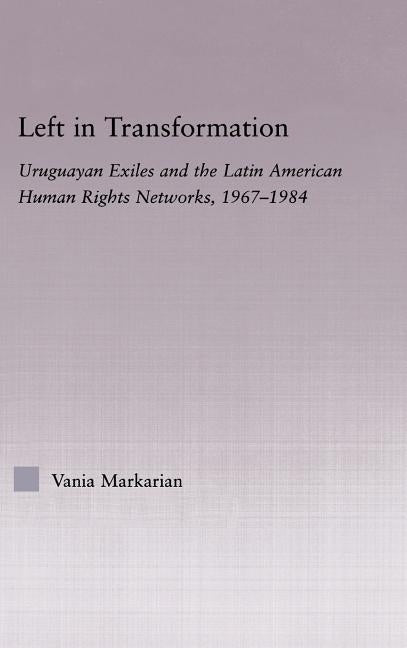 Left in Transformation: Uruguayan Exiles and the Latin American Human Rights Networks, 1967-1984 by Markarian, Vania