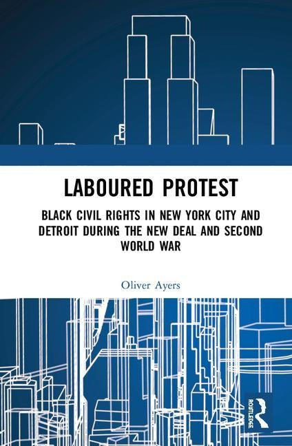 Laboured Protest: Black Civil Rights in New York City and Detroit During the New Deal and Second World War by Ayers, Oliver