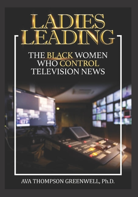 Ladies Leading: The Black Women Who Control Television News by Greenwell, Ava T.