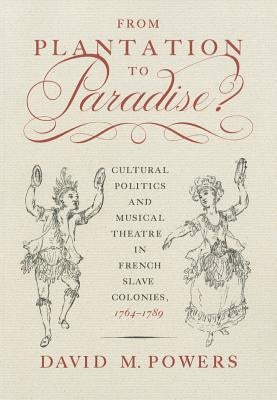 From Plantation to Paradise?: Cultural Politics and Musical Theatre in French Slave Colonies, 1764-1789 by Powers, David M.