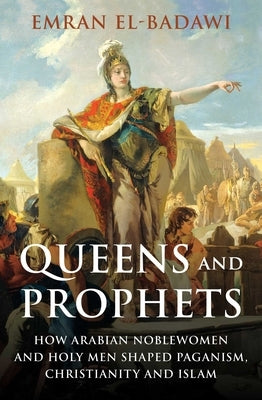Queens and Prophets: How Arabian Noblewomen and Holy Men Shaped Paganism, Christianity and Islam by El-Badawi, Emran Iqbal