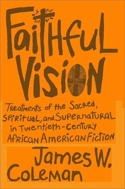 Faithful Vision: Treatments of the Sacred, Spiritual, and Supernatural in Twentieth-Century African American Fiction by Coleman, James W.