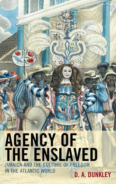 Agency of the Enslaved: Jamaica and the Culture of Freedom in the Atlantic World by Dunkley, D. A.