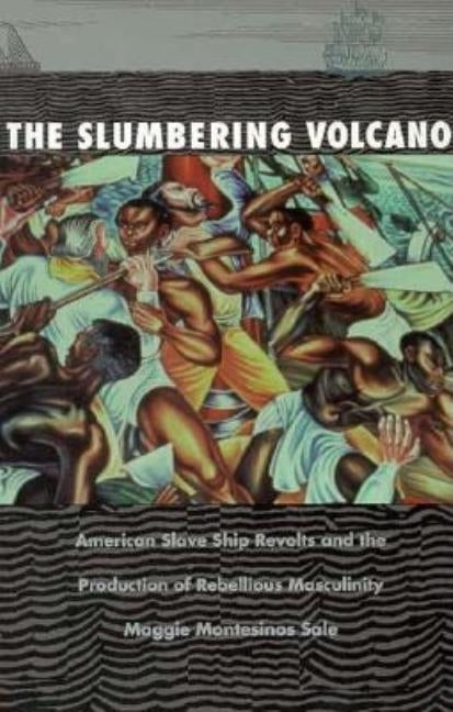 The Slumbering Volcano: American Slave Ship Revolts and the Production of Rebellious Masculinity by Sale, Maggie Montesinos