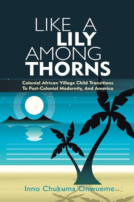 Like a Lily Among Thorns: Colonial African Village Child Transitions to Post-Colonial Modernity, and America by Onwueme, Inno Chukuma