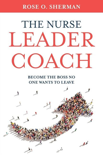 The Nurse Leader Coach: Become the Boss No One Wants to Leave by Sherman, Rose O.