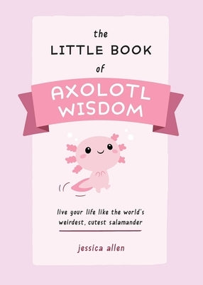 The Little Book of Axolotl Wisdom: Live Your Life Like the World's Weirdest, Cutest Salamander by Allen, Jessica
