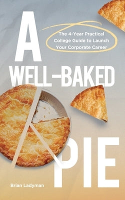 A Well-Baked Pie: The 4-Year Practical College Guide to Launch Your Corporate Career by Ladyman, Brian