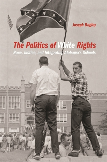 The Politics of White Rights: Race, Justice, and Integrating Alabama's Schools by Bagley, Joseph