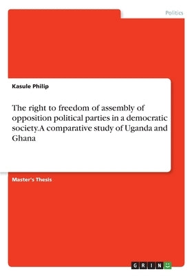 The right to freedom of assembly of opposition political parties in a democratic society. A comparative study of Uganda and Ghana by Philip, Kasule