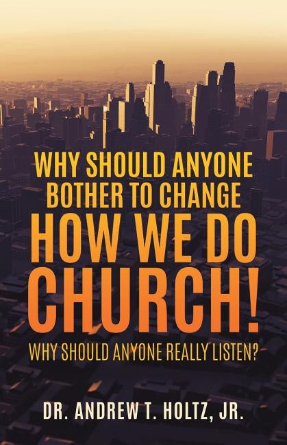 Why Should Anyone Bother to Change How We Do Church! by Jr, Dr Andrew T. Holtz