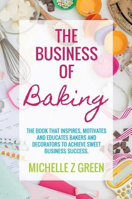 The Business of Baking: The book that inspires, motivates and educates bakers and decorators to achieve sweet business success. by Green, Michelle Z.