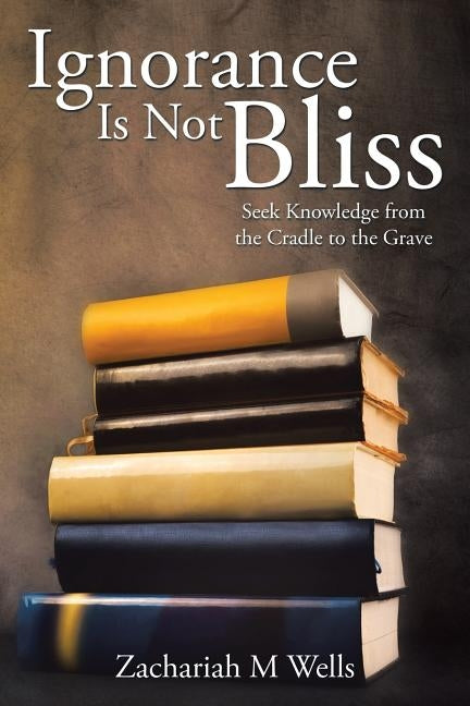 Ignorance Is Not Bliss: Seek Knowledge from the Cradle to the Grave by Wells, Zachariah M.
