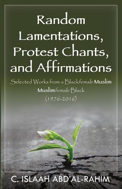 Random Lamentations, Protest Chants, and Affirmations: Selected Works from a Blackfemale Muslim Muslimfemale Black (1976-2016) by Abd'al-Rahim, C. Islaah