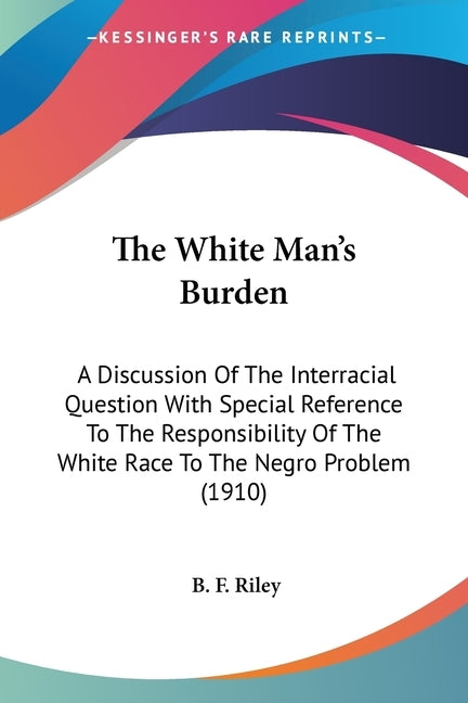The White Man's Burden: A Discussion Of The Interracial Question With Special Reference To The Responsibility Of The White Race To The Negro P by Riley, B. F.