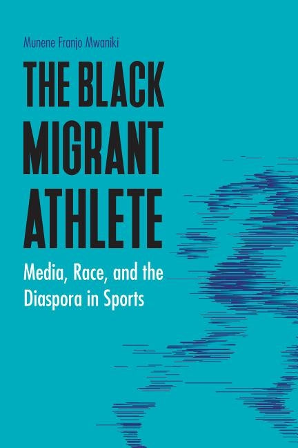 Black Migrant Athlete: Media, Race, and the Diaspora in Sports by Mwaniki, Munene Franjo