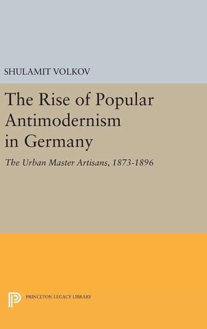 The Rise of Popular Antimodernism in Germany: The Urban Master Artisans, 1873-1896 by Volkov, Shulamit