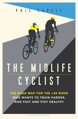 The Midlife Cyclist: The Road Map for the +40 Rider Who Wants to Train Hard, Ride Fast and Stay Healthy by Cavell, Phil