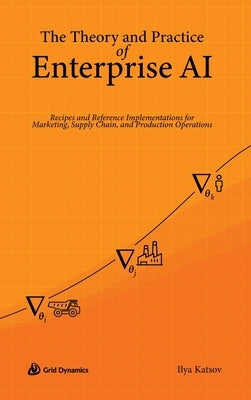 The Theory and Practice of Enterprise AI: Recipes and Reference Implementations for Marketing, Supply Chain, and Production Operations by Katsov, Ilya