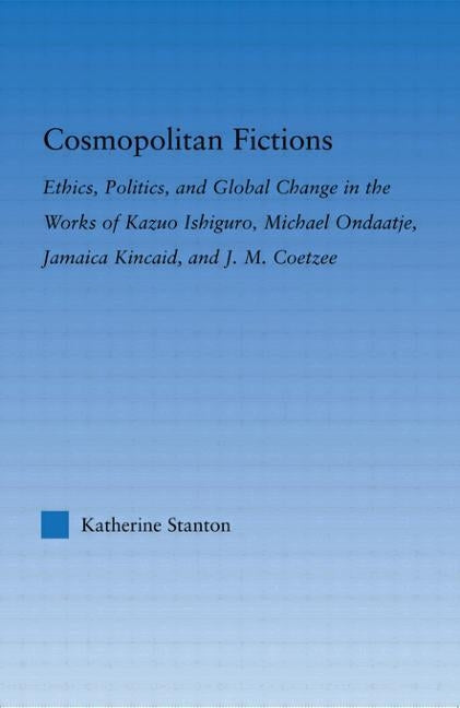 Cosmopolitan Fictions: Ethics, Politics, and Global Change in the Works of Kazuo Ishiguro, Michael Ondaatje, Jamaica Kincaid, and J. M. Coetz by Stanton, Katherine