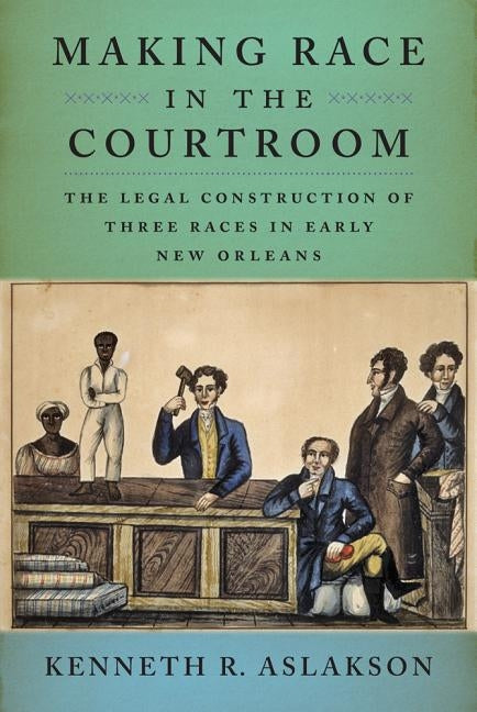 Making Race in the Courtroom: The Legal Construction of Three Races in Early New Orleans by Aslakson, Kenneth R.