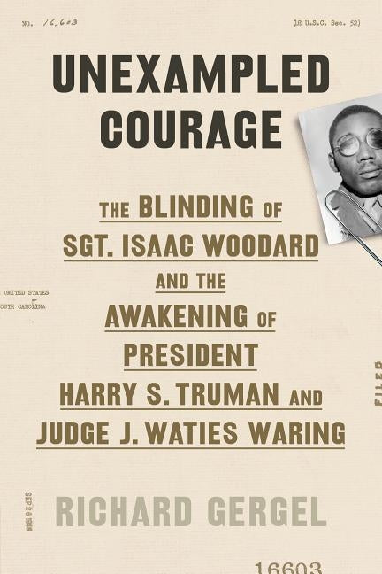 Unexampled Courage: The Blinding of Sgt. Isaac Woodard and the Awakening of President Harry S. Truman and Judge J. Waties Waring by Gergel, Richard