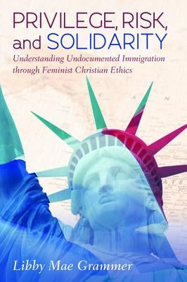 Privilege, Risk, and Solidarity: Understanding Undocumented Immigration Through Feminist Christian Ethics by Grammer, Libby Mae