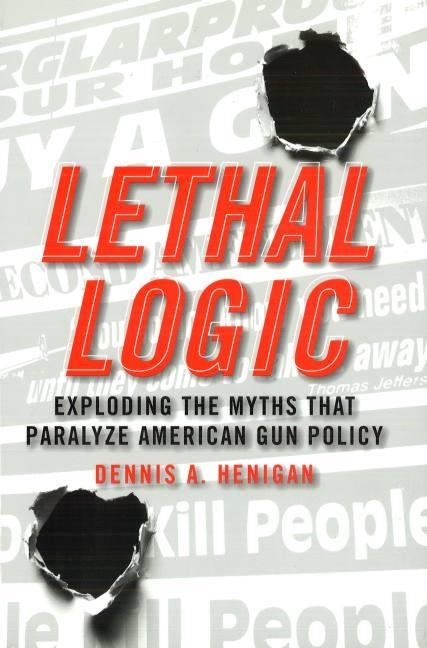 Lethal Logic: Exploding the Myths That Paralyze American Gun Policy by Henigan, Dennis A.