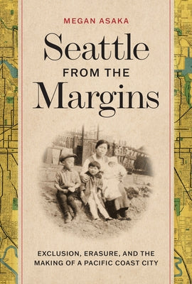 Seattle from the Margins: Exclusion, Erasure, and the Making of a Pacific Coast City by Asaka, Megan
