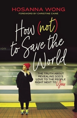 How (Not) to Save the World: The Truth about Revealing God's Love to the People Right Next to You by Wong, Hosanna