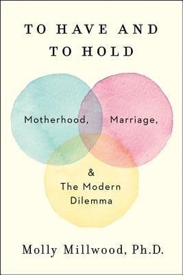 To Have and to Hold: Motherhood, Marriage, and the Modern Dilemma by Millwood, Molly