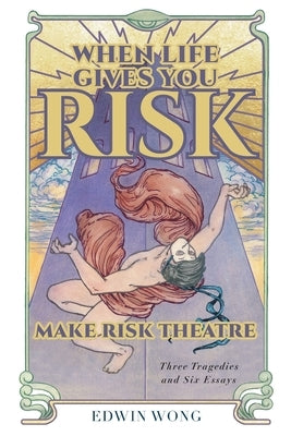 When Life Gives You Risk, Make Risk Theatre: Three Tragedies and Six Essays by Wong, Edwin