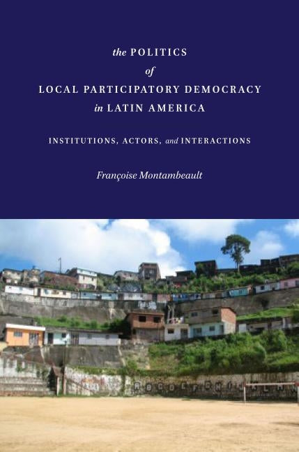 The Politics of Local Participatory Democracy in Latin America: Institutions, Actors, and Interactions by Montambeault, Françoise